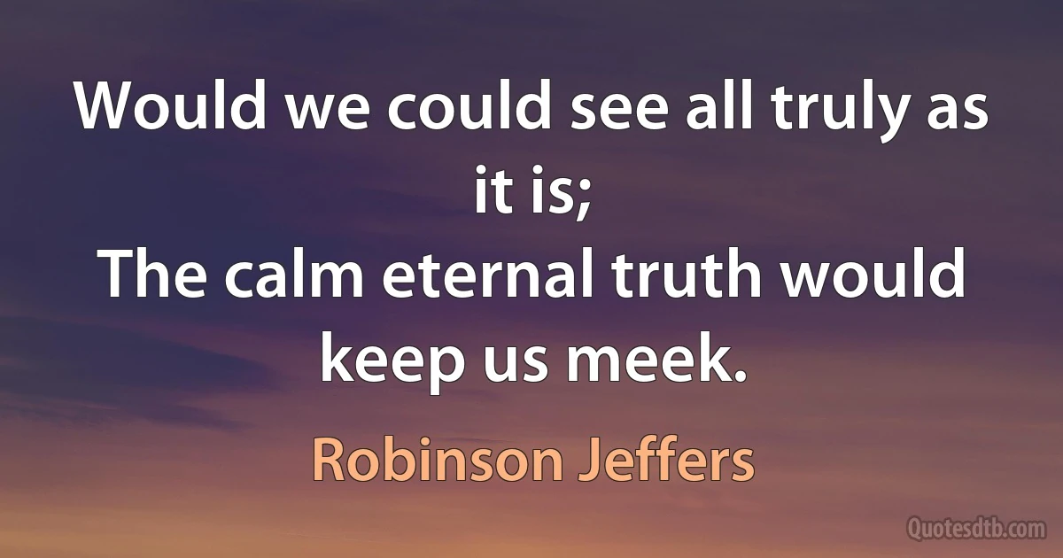 Would we could see all truly as it is;
The calm eternal truth would keep us meek. (Robinson Jeffers)