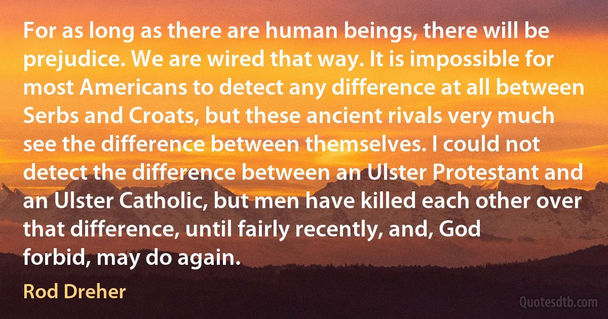 For as long as there are human beings, there will be prejudice. We are wired that way. It is impossible for most Americans to detect any difference at all between Serbs and Croats, but these ancient rivals very much see the difference between themselves. I could not detect the difference between an Ulster Protestant and an Ulster Catholic, but men have killed each other over that difference, until fairly recently, and, God forbid, may do again. (Rod Dreher)