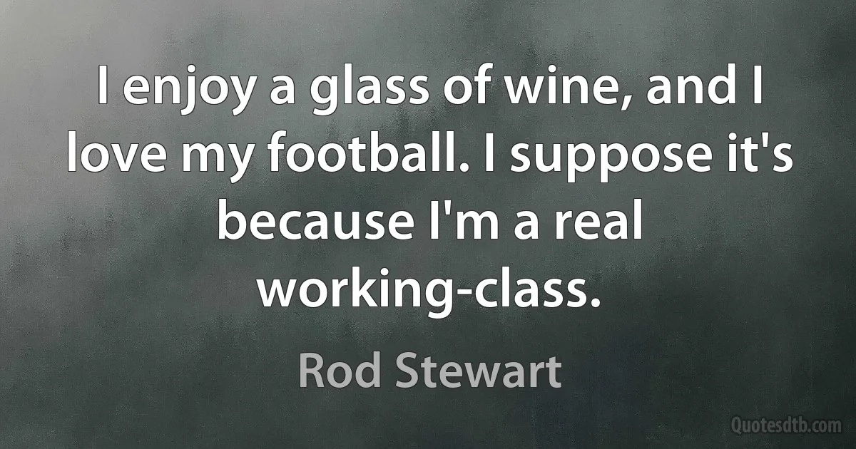 I enjoy a glass of wine, and I love my football. I suppose it's because I'm a real working-class. (Rod Stewart)