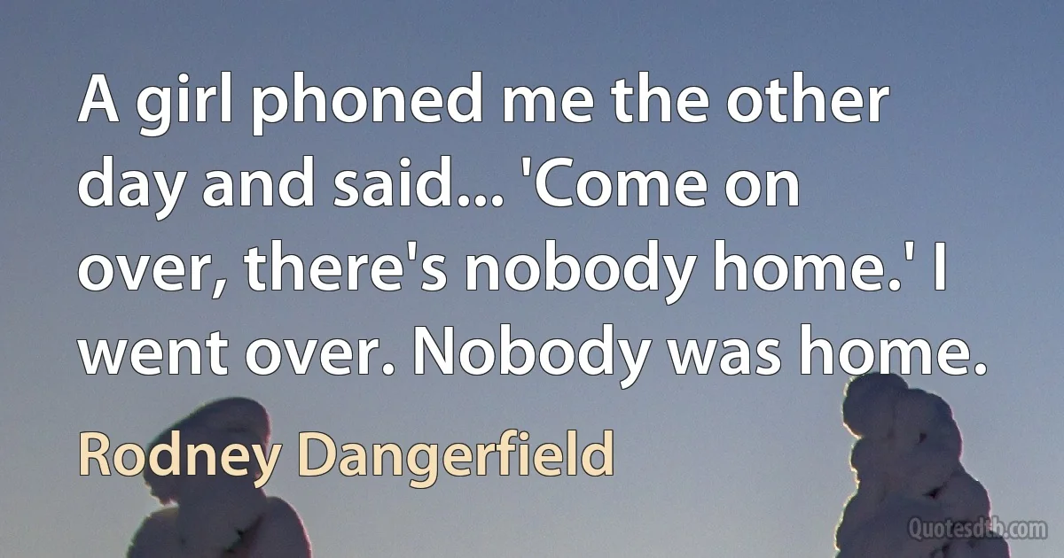 A girl phoned me the other day and said... 'Come on over, there's nobody home.' I went over. Nobody was home. (Rodney Dangerfield)