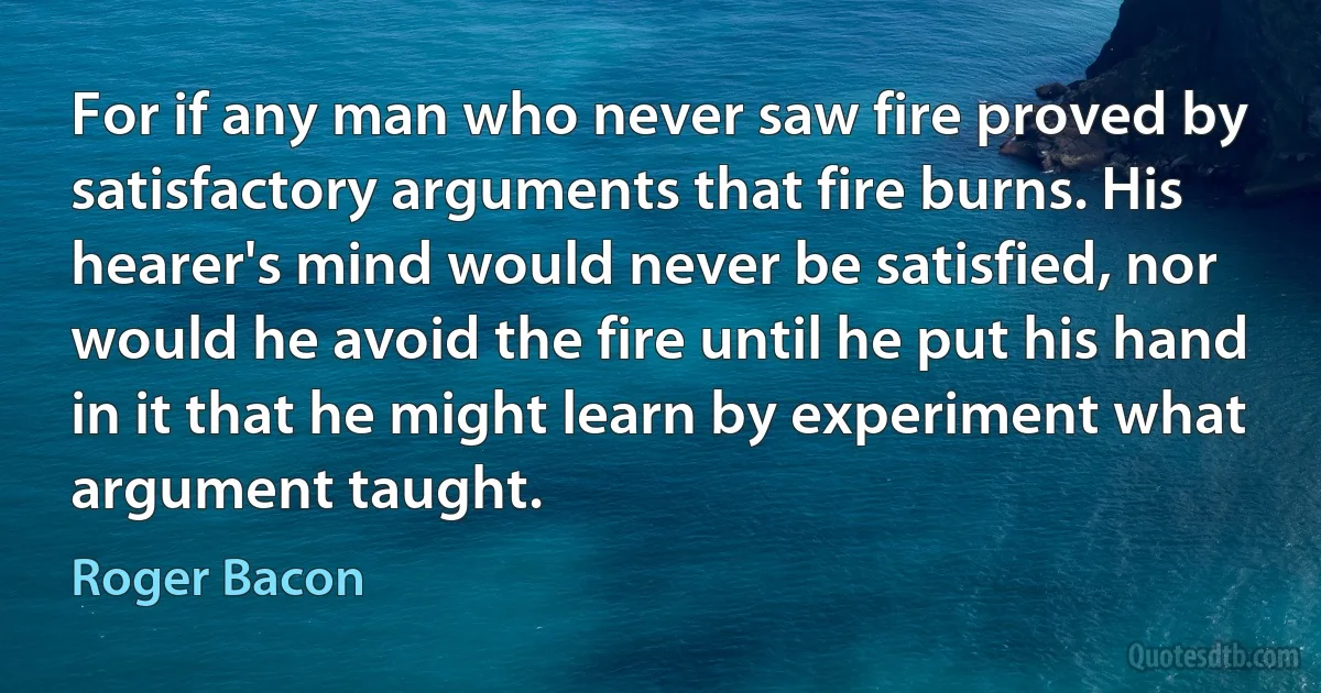 For if any man who never saw fire proved by satisfactory arguments that fire burns. His hearer's mind would never be satisfied, nor would he avoid the fire until he put his hand in it that he might learn by experiment what argument taught. (Roger Bacon)