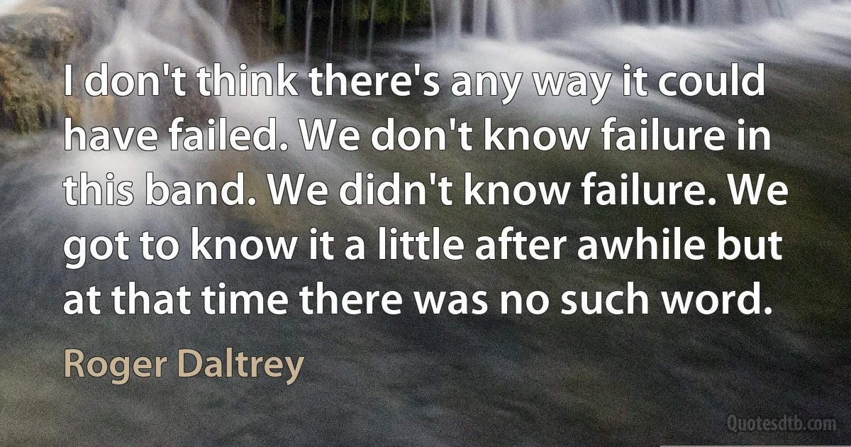 I don't think there's any way it could have failed. We don't know failure in this band. We didn't know failure. We got to know it a little after awhile but at that time there was no such word. (Roger Daltrey)