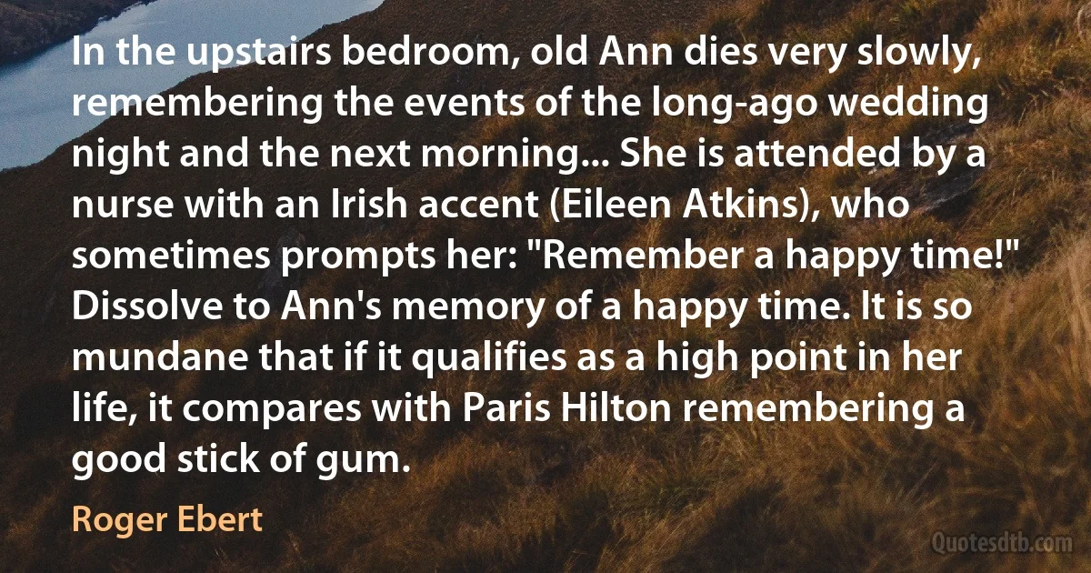 In the upstairs bedroom, old Ann dies very slowly, remembering the events of the long-ago wedding night and the next morning... She is attended by a nurse with an Irish accent (Eileen Atkins), who sometimes prompts her: "Remember a happy time!" Dissolve to Ann's memory of a happy time. It is so mundane that if it qualifies as a high point in her life, it compares with Paris Hilton remembering a good stick of gum. (Roger Ebert)