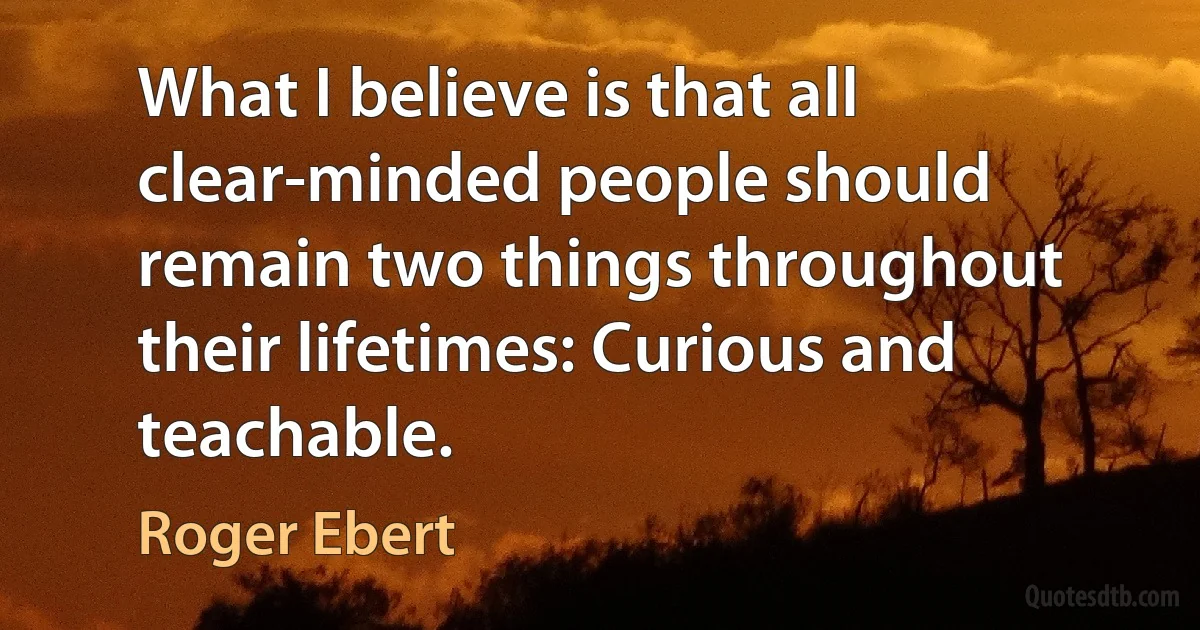 What I believe is that all clear-minded people should remain two things throughout their lifetimes: Curious and teachable. (Roger Ebert)