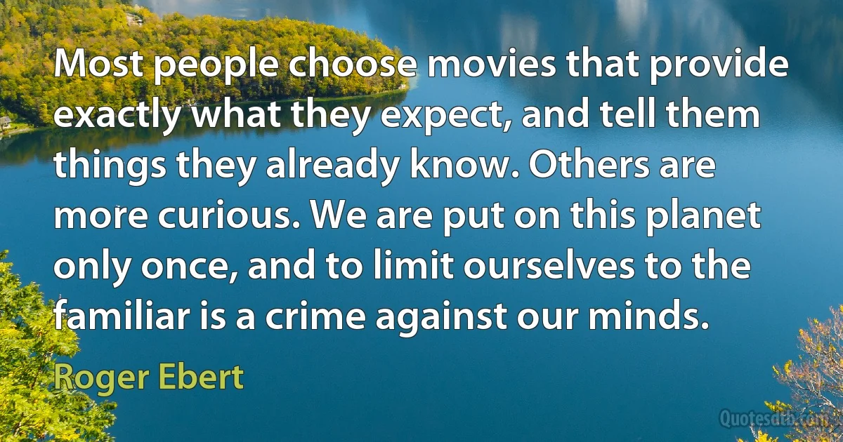 Most people choose movies that provide exactly what they expect, and tell them things they already know. Others are more curious. We are put on this planet only once, and to limit ourselves to the familiar is a crime against our minds. (Roger Ebert)