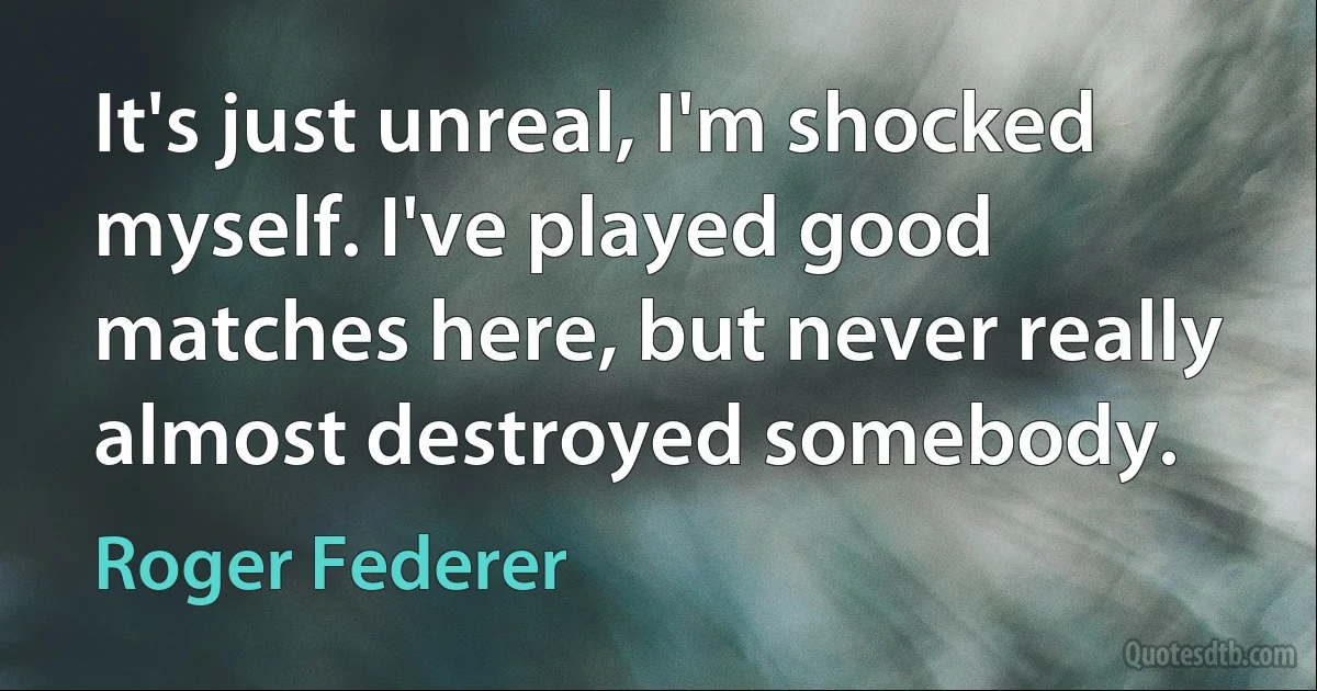 It's just unreal, I'm shocked myself. I've played good matches here, but never really almost destroyed somebody. (Roger Federer)