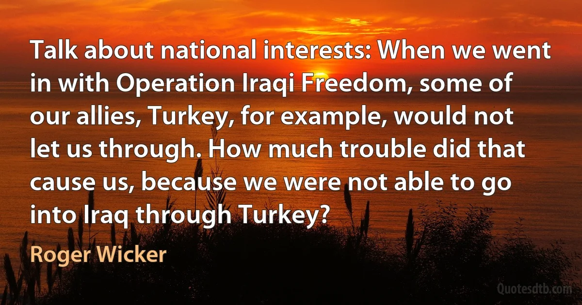 Talk about national interests: When we went in with Operation Iraqi Freedom, some of our allies, Turkey, for example, would not let us through. How much trouble did that cause us, because we were not able to go into Iraq through Turkey? (Roger Wicker)