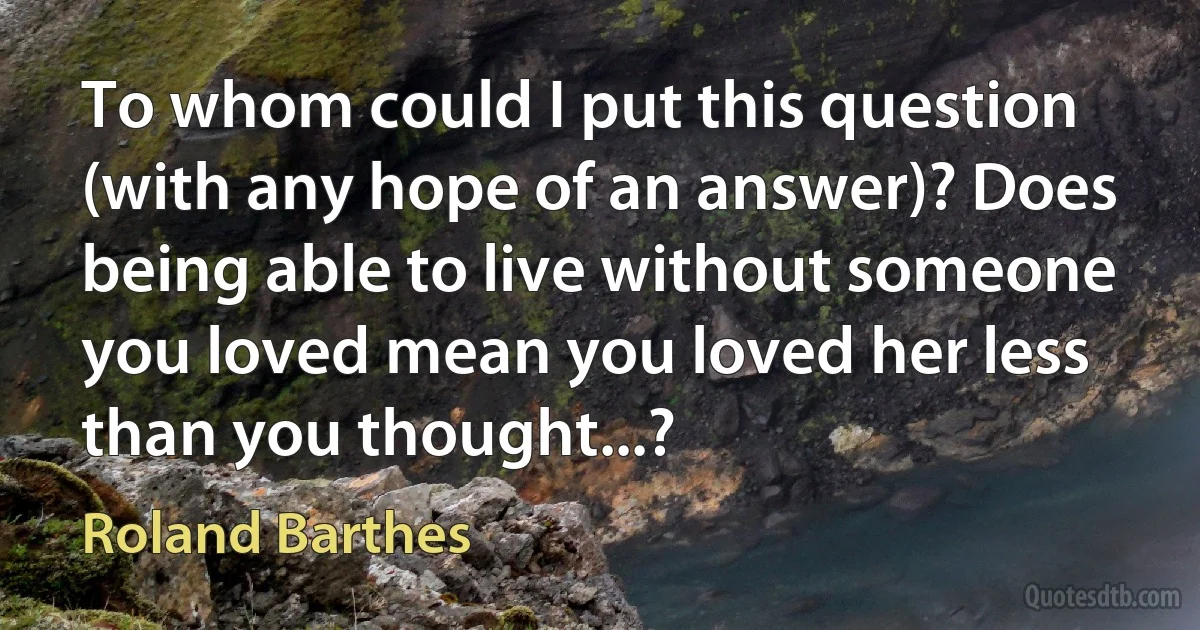 To whom could I put this question (with any hope of an answer)? Does being able to live without someone you loved mean you loved her less than you thought...? (Roland Barthes)