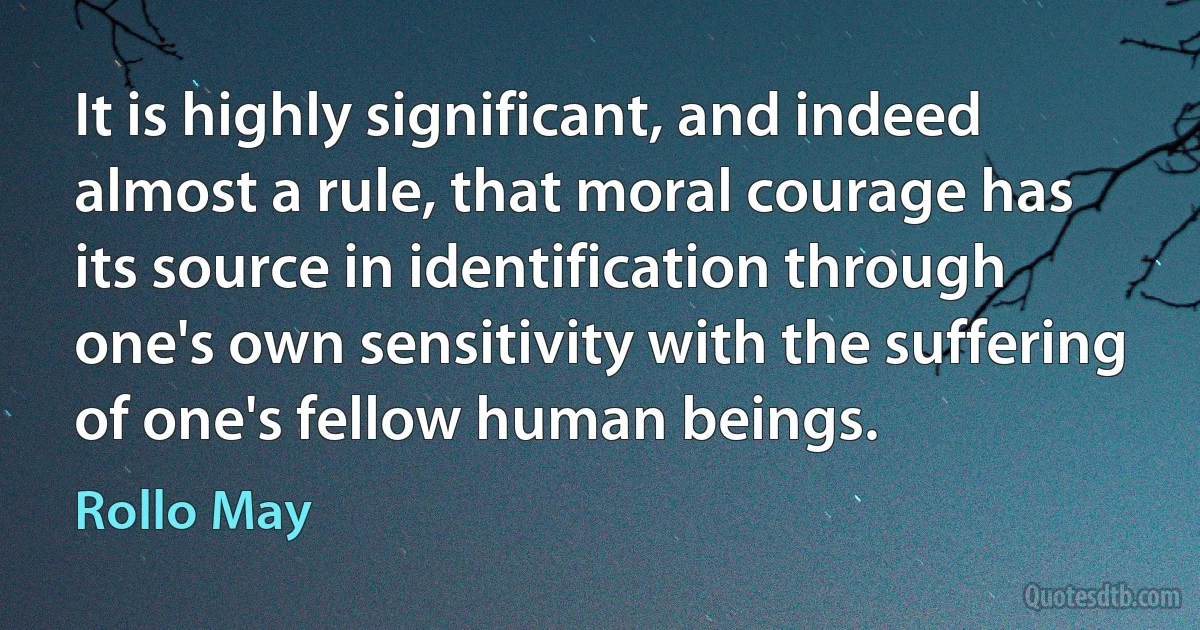 It is highly significant, and indeed almost a rule, that moral courage has its source in identification through one's own sensitivity with the suffering of one's fellow human beings. (Rollo May)