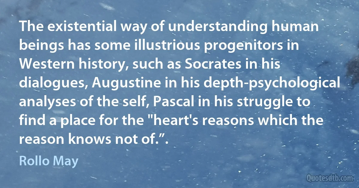 The existential way of understanding human beings has some illustrious progenitors in Western history, such as Socrates in his dialogues, Augustine in his depth-psychological analyses of the self, Pascal in his struggle to find a place for the "heart's reasons which the reason knows not of.”. (Rollo May)