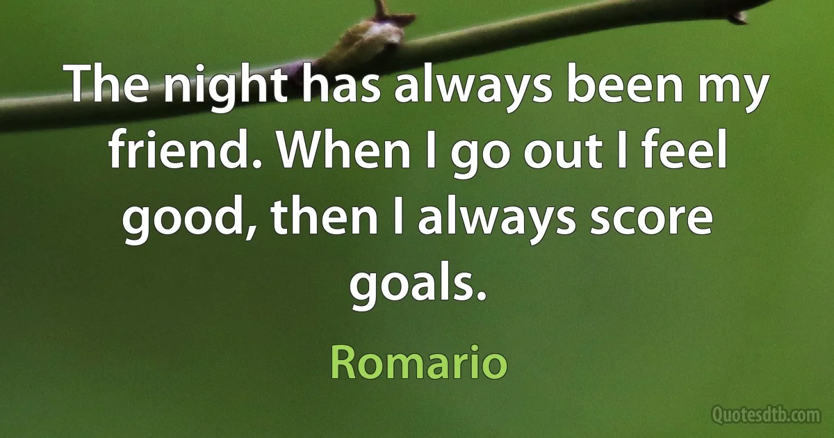 The night has always been my friend. When I go out I feel good, then I always score goals. (Romario)