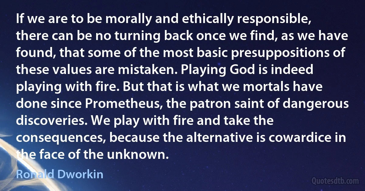 If we are to be morally and ethically responsible, there can be no turning back once we find, as we have found, that some of the most basic presuppositions of these values are mistaken. Playing God is indeed playing with fire. But that is what we mortals have done since Prometheus, the patron saint of dangerous discoveries. We play with fire and take the consequences, because the alternative is cowardice in the face of the unknown. (Ronald Dworkin)