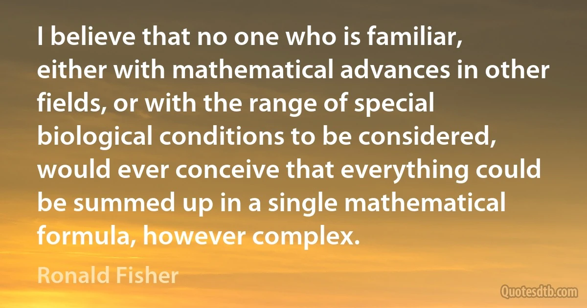 I believe that no one who is familiar, either with mathematical advances in other fields, or with the range of special biological conditions to be considered, would ever conceive that everything could be summed up in a single mathematical formula, however complex. (Ronald Fisher)