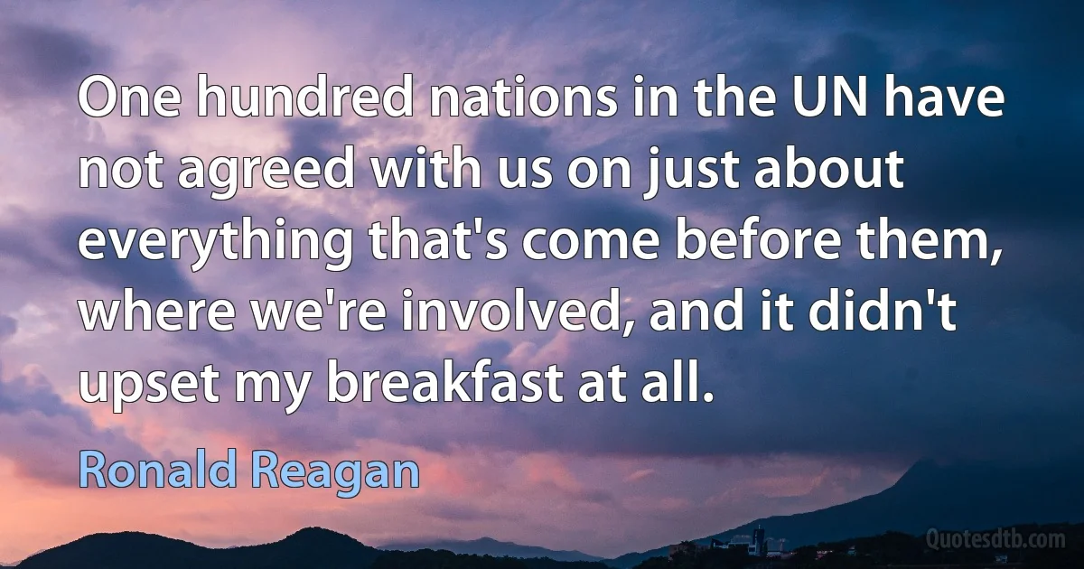 One hundred nations in the UN have not agreed with us on just about everything that's come before them, where we're involved, and it didn't upset my breakfast at all. (Ronald Reagan)