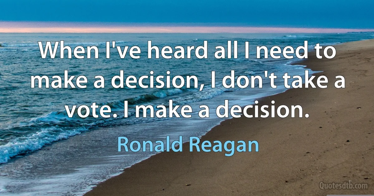 When I've heard all I need to make a decision, I don't take a vote. I make a decision. (Ronald Reagan)