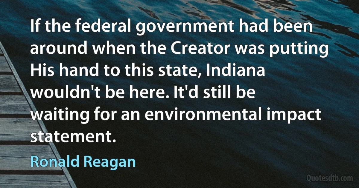 If the federal government had been around when the Creator was putting His hand to this state, Indiana wouldn't be here. It'd still be waiting for an environmental impact statement. (Ronald Reagan)