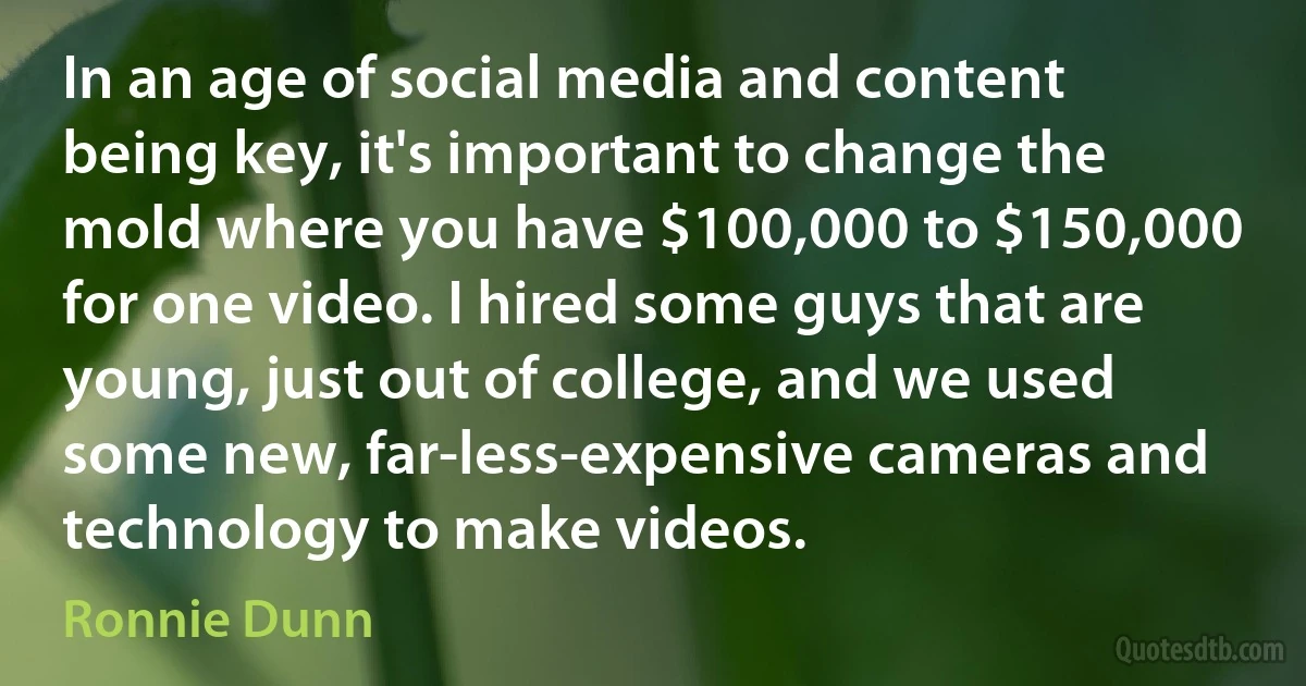 In an age of social media and content being key, it's important to change the mold where you have $100,000 to $150,000 for one video. I hired some guys that are young, just out of college, and we used some new, far-less-expensive cameras and technology to make videos. (Ronnie Dunn)