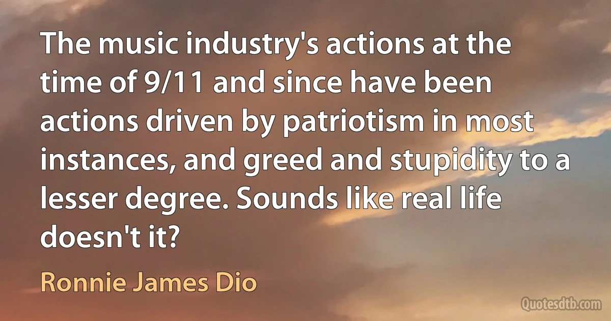 The music industry's actions at the time of 9/11 and since have been actions driven by patriotism in most instances, and greed and stupidity to a lesser degree. Sounds like real life doesn't it? (Ronnie James Dio)