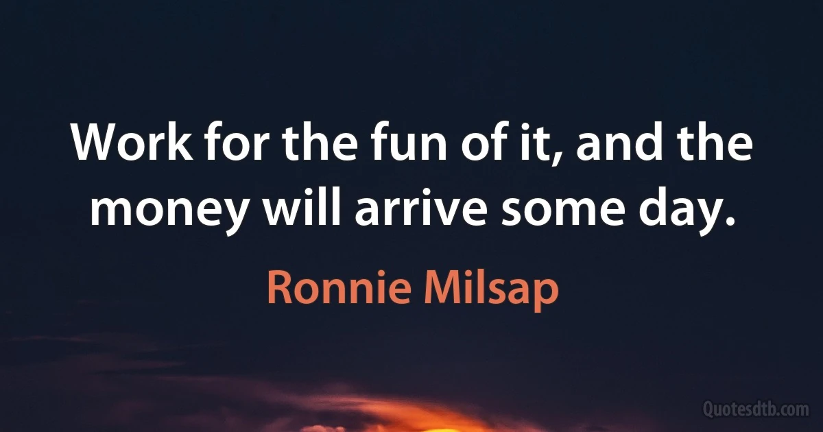 Work for the fun of it, and the money will arrive some day. (Ronnie Milsap)