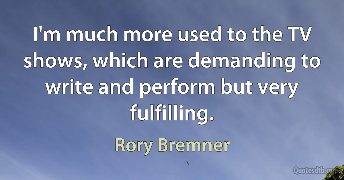 I'm much more used to the TV shows, which are demanding to write and perform but very fulfilling. (Rory Bremner)