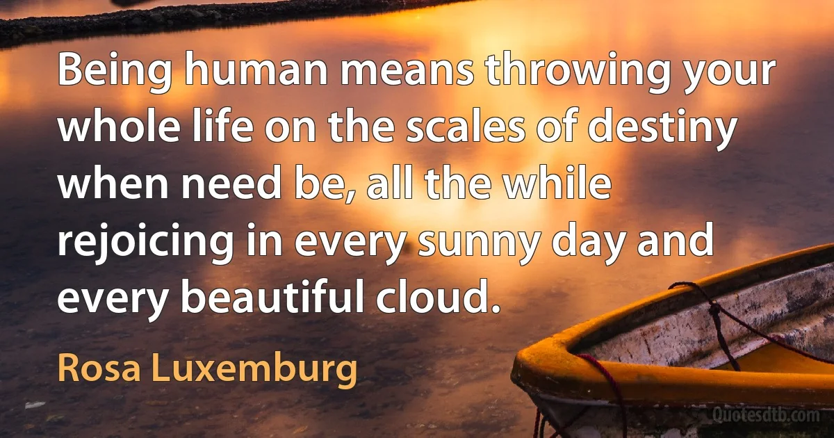 Being human means throwing your whole life on the scales of destiny when need be, all the while rejoicing in every sunny day and every beautiful cloud. (Rosa Luxemburg)