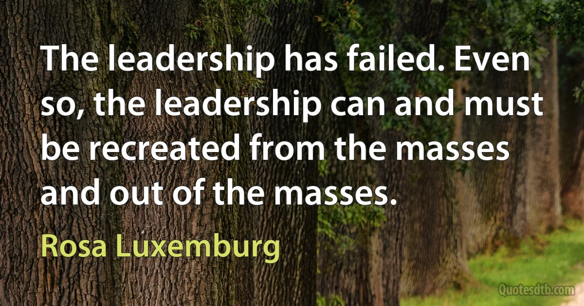 The leadership has failed. Even so, the leadership can and must be recreated from the masses and out of the masses. (Rosa Luxemburg)