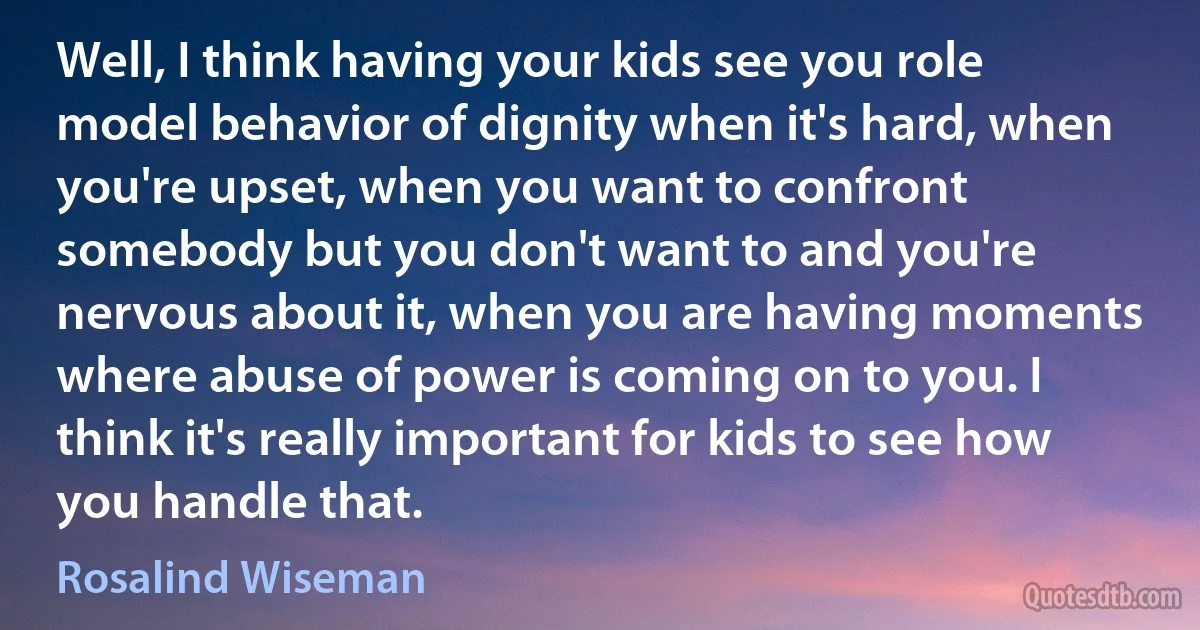 Well, I think having your kids see you role model behavior of dignity when it's hard, when you're upset, when you want to confront somebody but you don't want to and you're nervous about it, when you are having moments where abuse of power is coming on to you. I think it's really important for kids to see how you handle that. (Rosalind Wiseman)