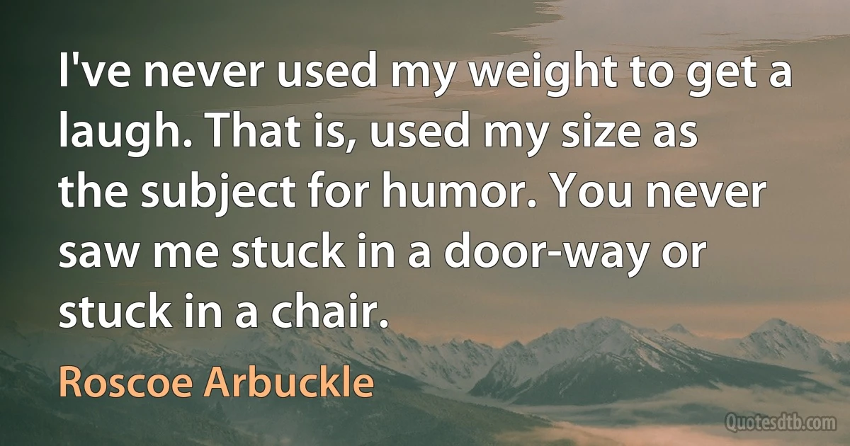 I've never used my weight to get a laugh. That is, used my size as the subject for humor. You never saw me stuck in a door-way or stuck in a chair. (Roscoe Arbuckle)