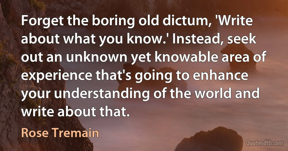 Forget the boring old dictum, 'Write about what you know.' Instead, seek out an unknown yet knowable area of experience that's going to enhance your understanding of the world and write about that. (Rose Tremain)