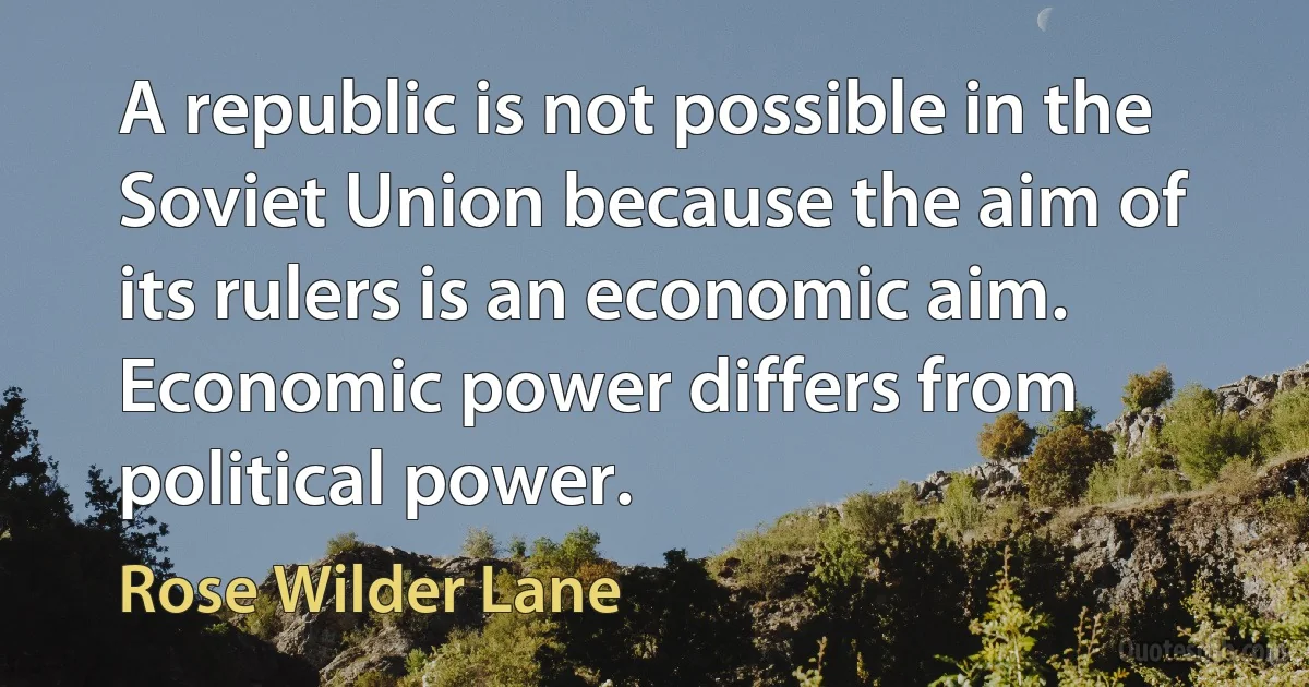 A republic is not possible in the Soviet Union because the aim of its rulers is an economic aim. Economic power differs from political power. (Rose Wilder Lane)