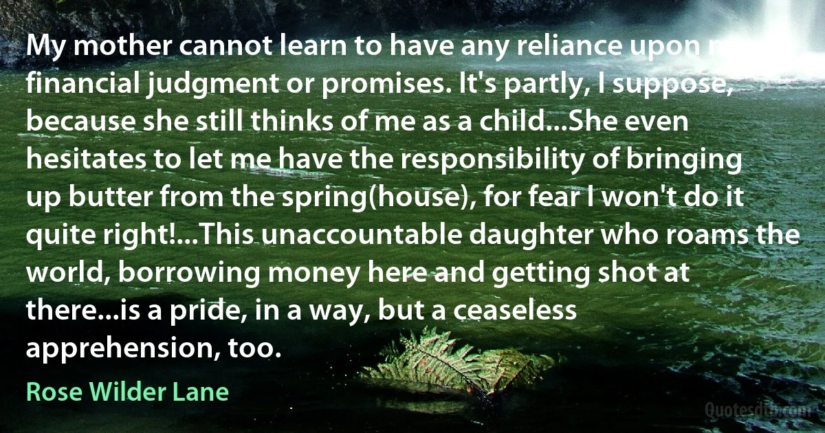 My mother cannot learn to have any reliance upon my financial judgment or promises. It's partly, I suppose, because she still thinks of me as a child...She even hesitates to let me have the responsibility of bringing up butter from the spring(house), for fear I won't do it quite right!...This unaccountable daughter who roams the world, borrowing money here and getting shot at there...is a pride, in a way, but a ceaseless apprehension, too. (Rose Wilder Lane)