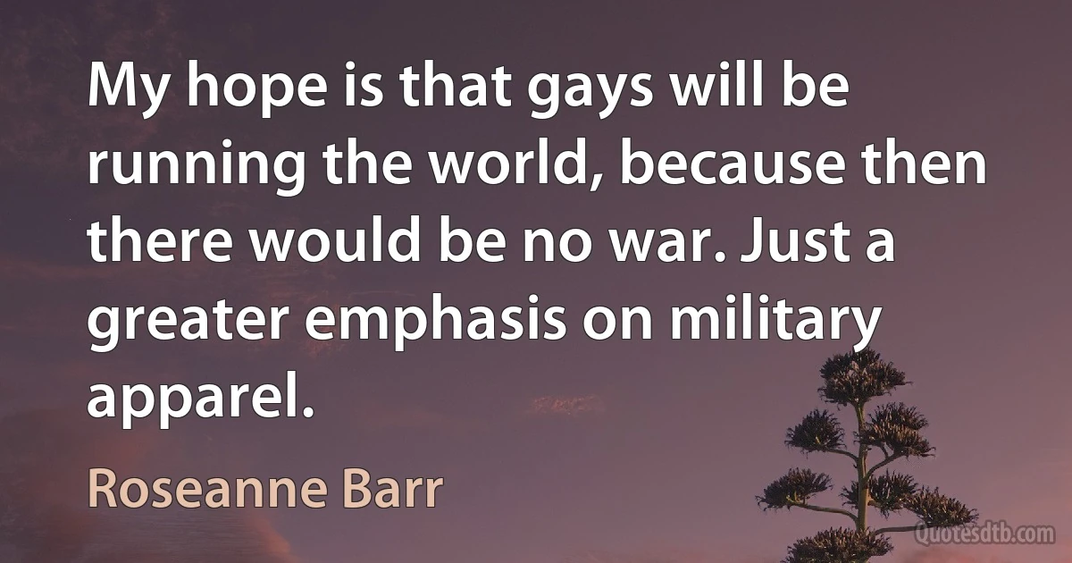 My hope is that gays will be running the world, because then there would be no war. Just a greater emphasis on military apparel. (Roseanne Barr)