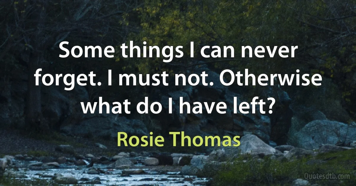 Some things I can never forget. I must not. Otherwise what do I have left? (Rosie Thomas)