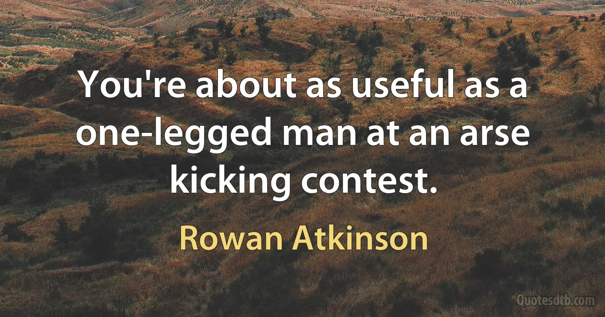 You're about as useful as a one-legged man at an arse kicking contest. (Rowan Atkinson)