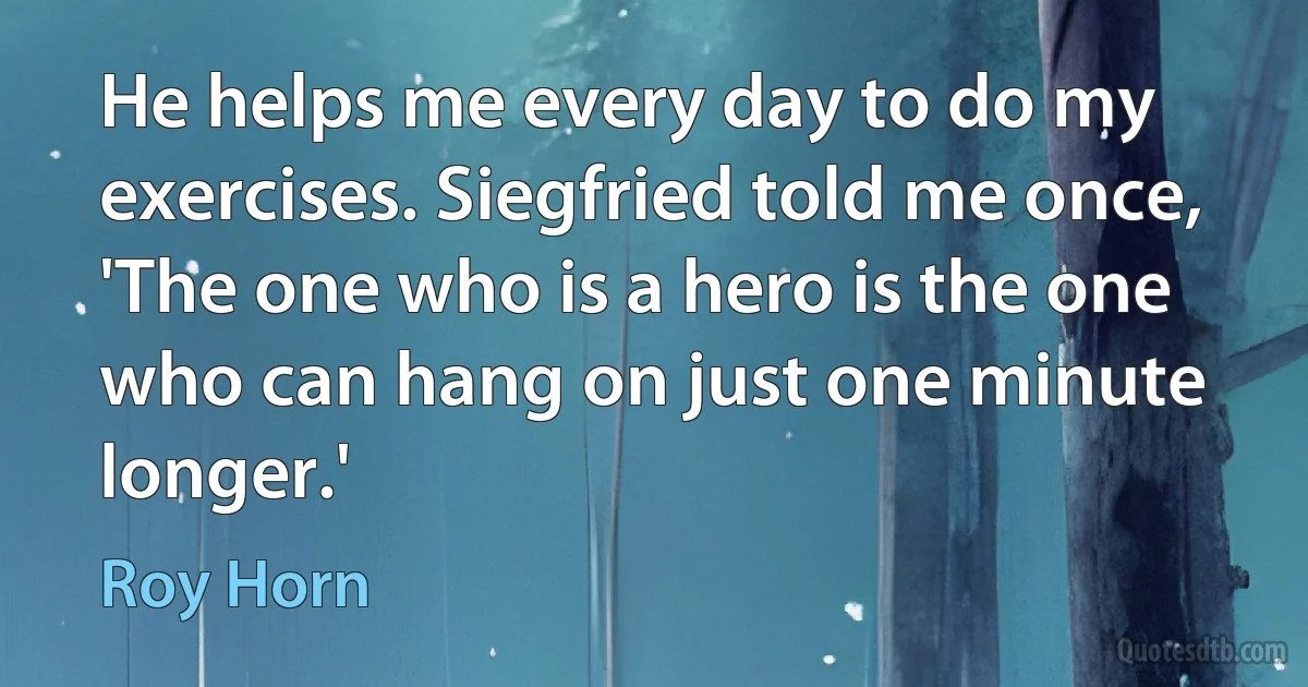 He helps me every day to do my exercises. Siegfried told me once, 'The one who is a hero is the one who can hang on just one minute longer.' (Roy Horn)