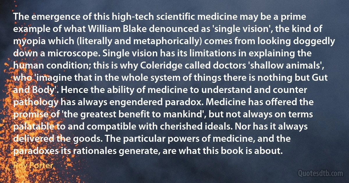 The emergence of this high-tech scientific medicine may be a prime example of what William Blake denounced as 'single vision', the kind of myopia which (literally and metaphorically) comes from looking doggedly down a microscope. Single vision has its limitations in explaining the human condition; this is why Coleridge called doctors 'shallow animals', who 'imagine that in the whole system of things there is nothing but Gut and Body'. Hence the ability of medicine to understand and counter pathology has always engendered paradox. Medicine has offered the promise of 'the greatest benefit to mankind', but not always on terms palatable to and compatible with cherished ideals. Nor has it always delivered the goods. The particular powers of medicine, and the paradoxes its rationales generate, are what this book is about. (Roy Porter)