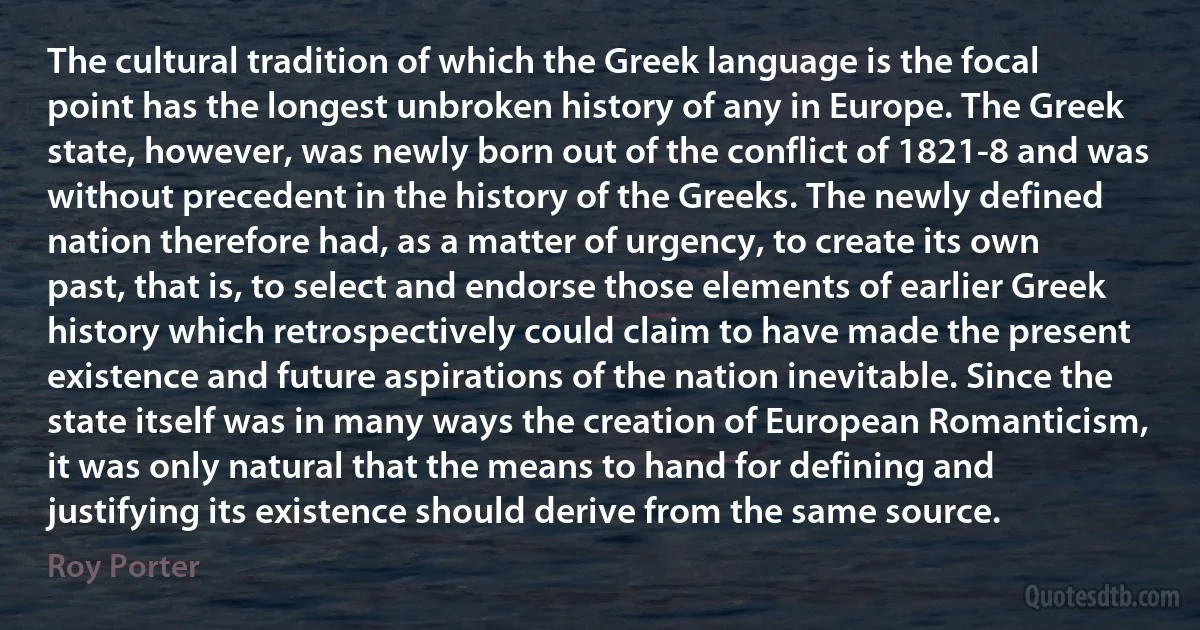 The cultural tradition of which the Greek language is the focal point has the longest unbroken history of any in Europe. The Greek state, however, was newly born out of the conflict of 1821-8 and was without precedent in the history of the Greeks. The newly defined nation therefore had, as a matter of urgency, to create its own past, that is, to select and endorse those elements of earlier Greek history which retrospectively could claim to have made the present existence and future aspirations of the nation inevitable. Since the state itself was in many ways the creation of European Romanticism, it was only natural that the means to hand for defining and justifying its existence should derive from the same source. (Roy Porter)