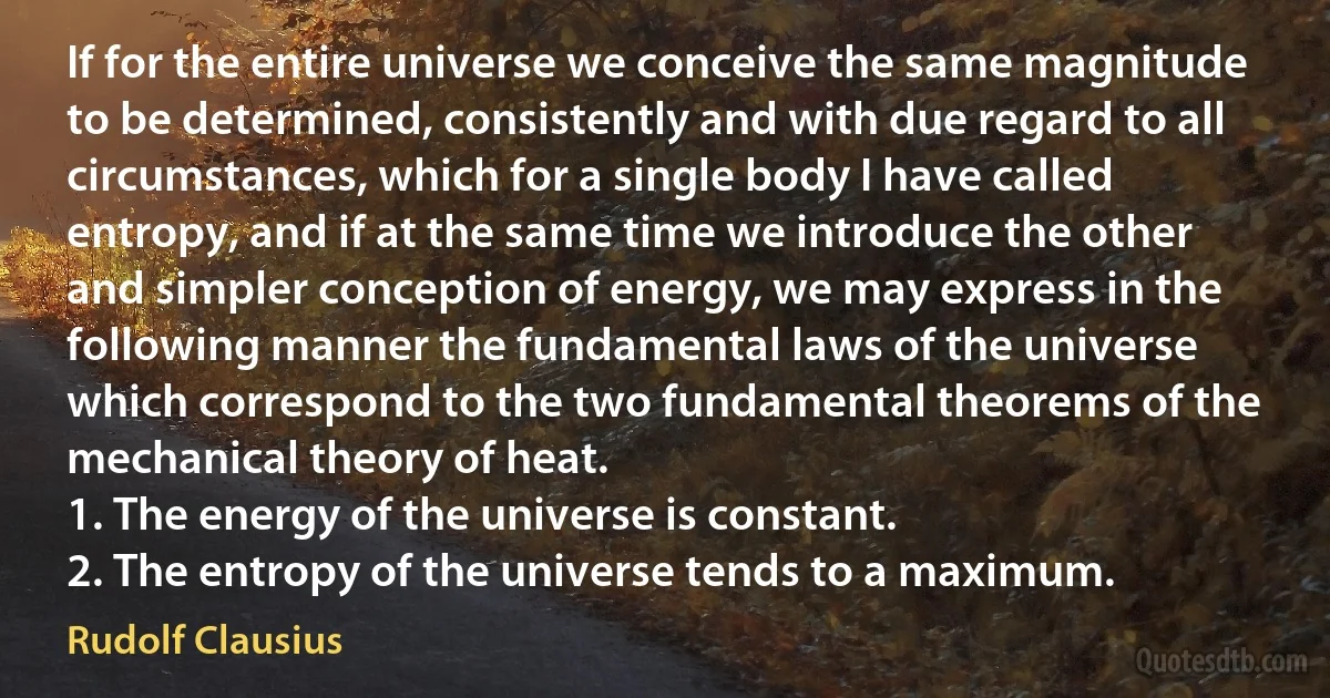 If for the entire universe we conceive the same magnitude to be determined, consistently and with due regard to all circumstances, which for a single body I have called entropy, and if at the same time we introduce the other and simpler conception of energy, we may express in the following manner the fundamental laws of the universe which correspond to the two fundamental theorems of the mechanical theory of heat.
1. The energy of the universe is constant.
2. The entropy of the universe tends to a maximum. (Rudolf Clausius)