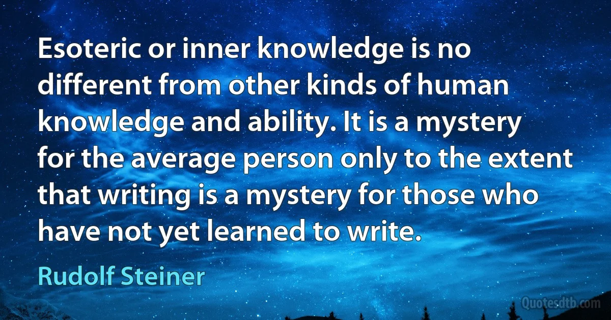 Esoteric or inner knowledge is no different from other kinds of human knowledge and ability. It is a mystery for the average person only to the extent that writing is a mystery for those who have not yet learned to write. (Rudolf Steiner)