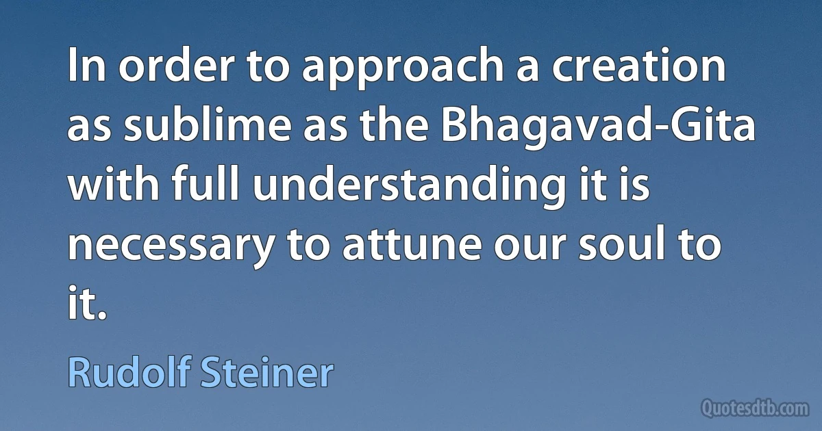 In order to approach a creation as sublime as the Bhagavad-Gita with full understanding it is necessary to attune our soul to it. (Rudolf Steiner)