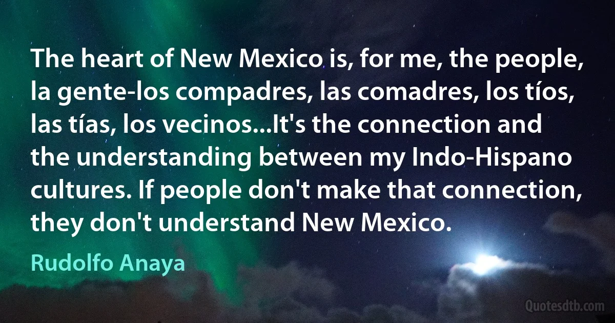 The heart of New Mexico is, for me, the people, la gente-los compadres, las comadres, los tíos, las tías, los vecinos...It's the connection and the understanding between my Indo-Hispano cultures. If people don't make that connection, they don't understand New Mexico. (Rudolfo Anaya)