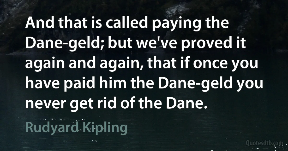 And that is called paying the Dane-geld; but we've proved it again and again, that if once you have paid him the Dane-geld you never get rid of the Dane. (Rudyard Kipling)