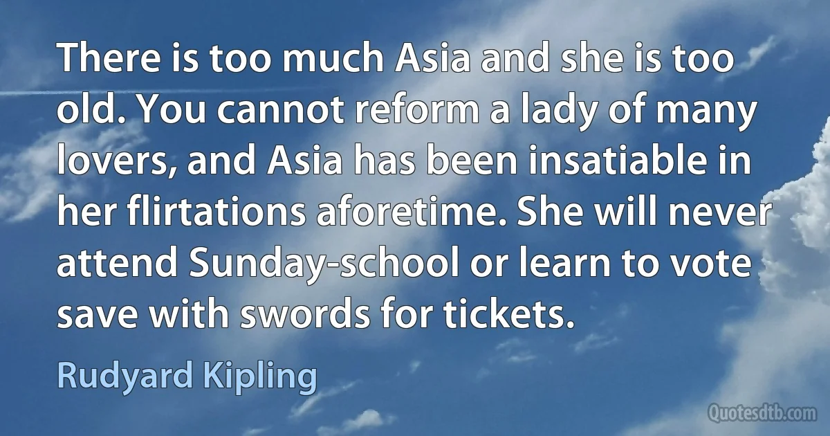 There is too much Asia and she is too old. You cannot reform a lady of many lovers, and Asia has been insatiable in her flirtations aforetime. She will never attend Sunday-school or learn to vote save with swords for tickets. (Rudyard Kipling)