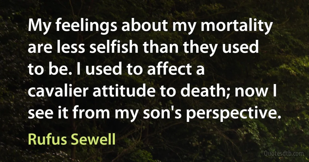 My feelings about my mortality are less selfish than they used to be. I used to affect a cavalier attitude to death; now I see it from my son's perspective. (Rufus Sewell)