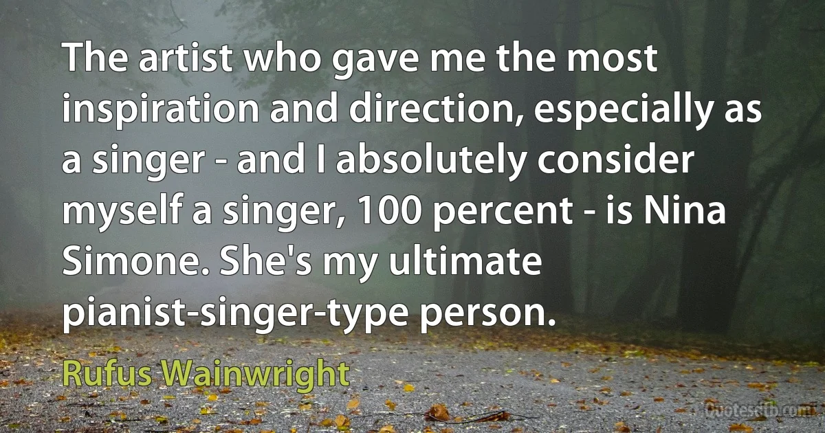 The artist who gave me the most inspiration and direction, especially as a singer - and I absolutely consider myself a singer, 100 percent - is Nina Simone. She's my ultimate pianist-singer-type person. (Rufus Wainwright)