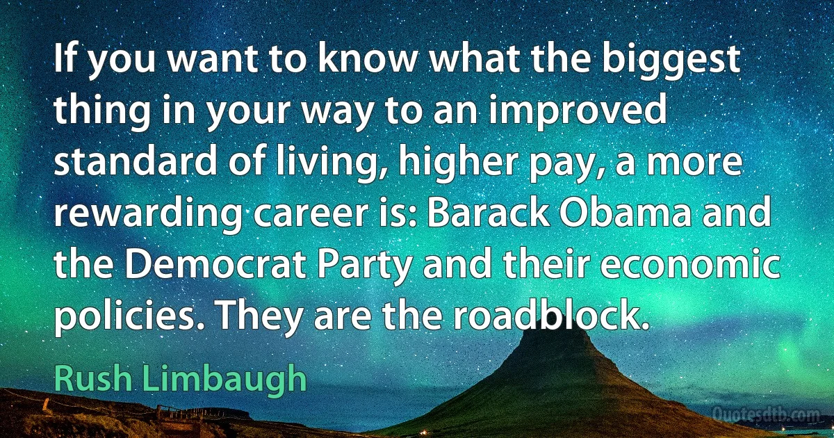 If you want to know what the biggest thing in your way to an improved standard of living, higher pay, a more rewarding career is: Barack Obama and the Democrat Party and their economic policies. They are the roadblock. (Rush Limbaugh)