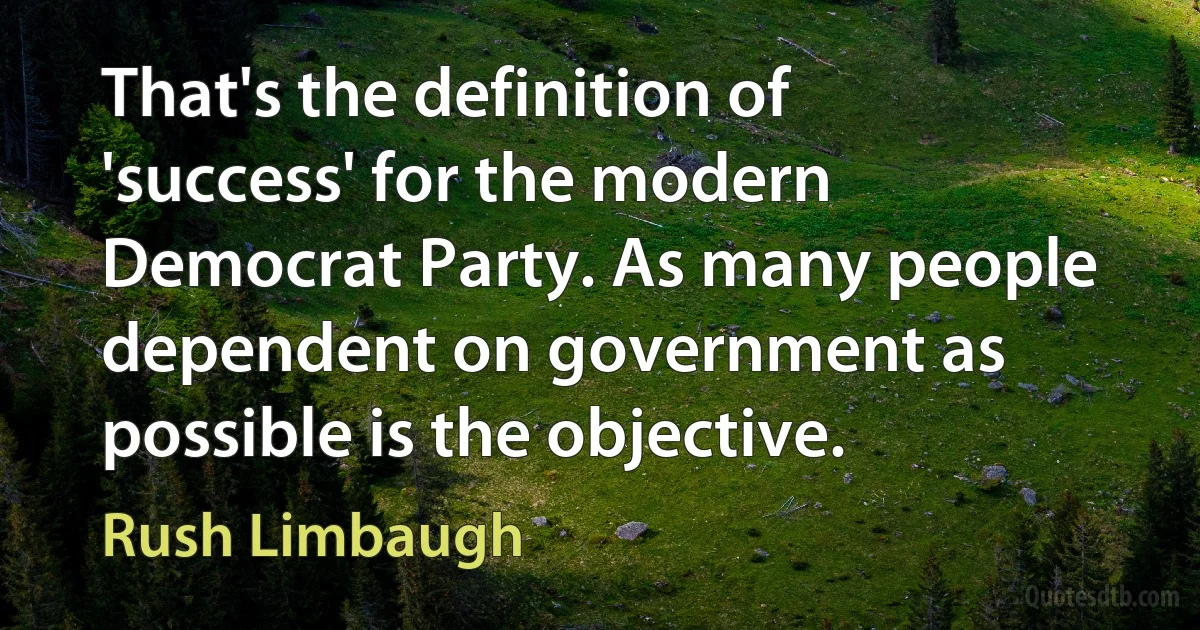 That's the definition of 'success' for the modern Democrat Party. As many people dependent on government as possible is the objective. (Rush Limbaugh)