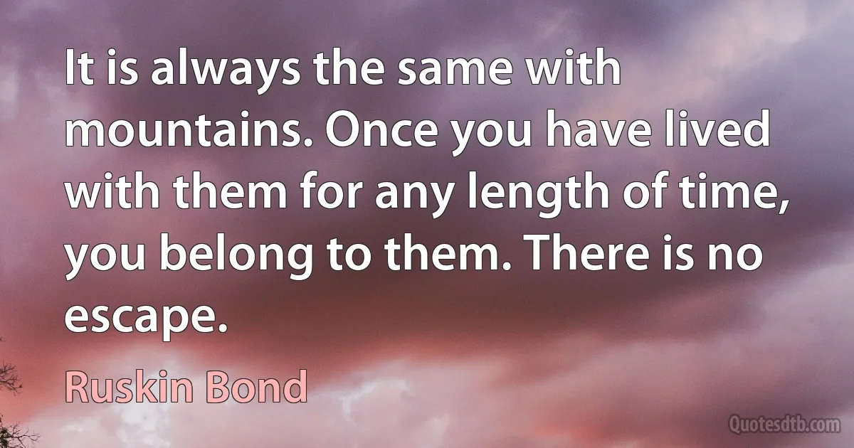It is always the same with mountains. Once you have lived with them for any length of time, you belong to them. There is no escape. (Ruskin Bond)
