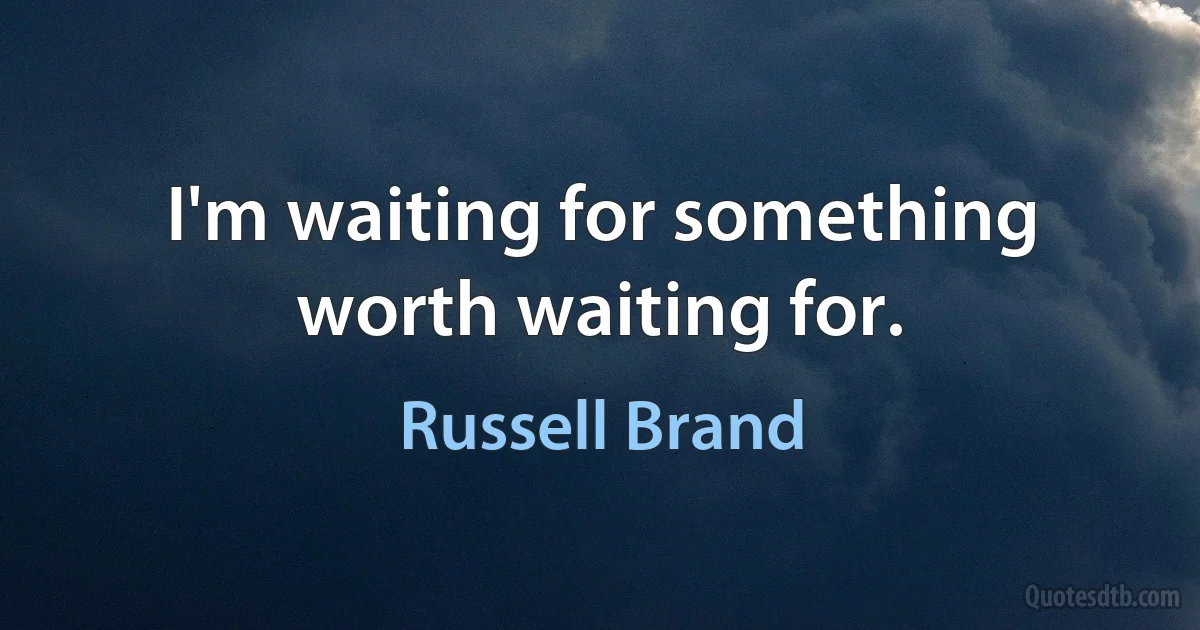 I'm waiting for something worth waiting for. (Russell Brand)