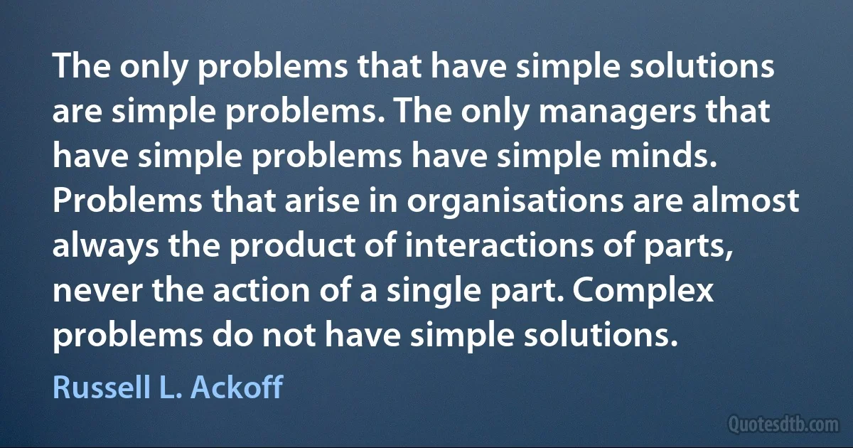 The only problems that have simple solutions are simple problems. The only managers that have simple problems have simple minds. Problems that arise in organisations are almost always the product of interactions of parts, never the action of a single part. Complex problems do not have simple solutions. (Russell L. Ackoff)